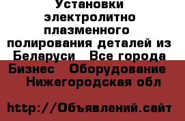 Установки электролитно-плазменного  полирования деталей из Беларуси - Все города Бизнес » Оборудование   . Нижегородская обл.